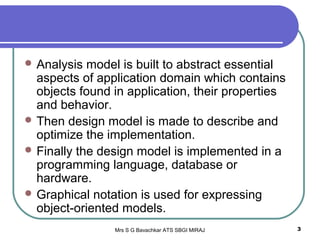 Mrs S G Bavachkar ATS SBGI MIRAJ 3
 Analysis model is built to abstract essential
aspects of application domain which contains
objects found in application, their properties
and behavior.
 Then design model is made to describe and
optimize the implementation.
 Finally the design model is implemented in a
programming language, database or
hardware.
 Graphical notation is used for expressing
object-oriented models.
 