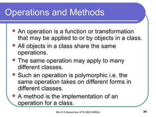 Mrs S G Bavachkar ATS SBGI MIRAJ 34
Operations and Methods
 An operation is a function or transformation
that may be applied to or by objects in a class.
 All objects in a class share the same
operations.
 The same operation may apply to many
different classes.
 Such an operation is polymorphic i.e. the
same operation takes on different forms in
different classes.
 A method is the implementation of an
operation for a class.
 