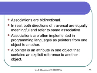 Mrs S G Bavachkar ATS SBGI MIRAJ 37
 Associations are bidirectional.
 In real, both directions of traversal are equally
meaningful and refer to same association.
 Associations are often implemented in
programming languages as pointers from one
object to another.
 A pointer is an attribute in one object that
contains an explicit reference to another
object.
 