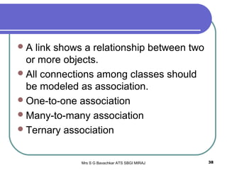Mrs S G Bavachkar ATS SBGI MIRAJ 38
A link shows a relationship between two
or more objects.
All connections among classes should
be modeled as association.
One-to-one association
Many-to-many association
Ternary association
 