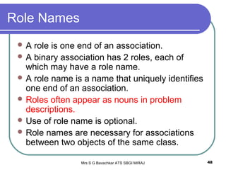 Mrs S G Bavachkar ATS SBGI MIRAJ 48
Role Names
 A role is one end of an association.
 A binary association has 2 roles, each of
which may have a role name.
 A role name is a name that uniquely identifies
one end of an association.
 Roles often appear as nouns in problem
descriptions.
 Use of role name is optional.
 Role names are necessary for associations
between two objects of the same class.
 