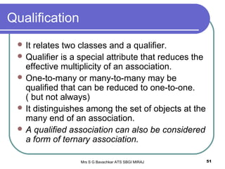 Mrs S G Bavachkar ATS SBGI MIRAJ 51
Qualification
 It relates two classes and a qualifier.
 Qualifier is a special attribute that reduces the
effective multiplicity of an association.
 One-to-many or many-to-many may be
qualified that can be reduced to one-to-one.
( but not always)
 It distinguishes among the set of objects at the
many end of an association.
 A qualified association can also be considered
a form of ternary association.
 