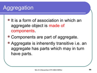 Mrs S G Bavachkar ATS SBGI MIRAJ 56
Aggregation
It is a form of association in which an
aggregate object is made of
components.
Components are part of aggregate.
Aggregate is inherently transitive i.e. an
aggregate has parts which may in turn
have parts.
 