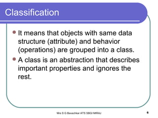 Mrs S G Bavachkar ATS SBGI MIRAJ 6
Classification
It means that objects with same data
structure (attribute) and behavior
(operations) are grouped into a class.
A class is an abstraction that describes
important properties and ignores the
rest.
 