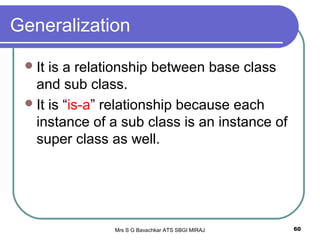 Mrs S G Bavachkar ATS SBGI MIRAJ 60
Generalization
It is a relationship between base class
and sub class.
It is “is-a” relationship because each
instance of a sub class is an instance of
super class as well.
 