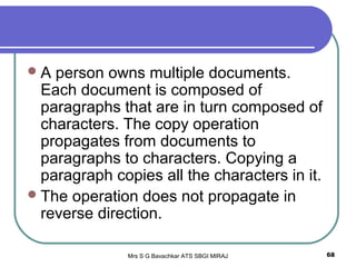 Mrs S G Bavachkar ATS SBGI MIRAJ 68
A person owns multiple documents.
Each document is composed of
paragraphs that are in turn composed of
characters. The copy operation
propagates from documents to
paragraphs to characters. Copying a
paragraph copies all the characters in it.
The operation does not propagate in
reverse direction.
 
