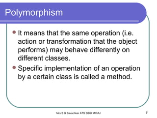 Mrs S G Bavachkar ATS SBGI MIRAJ 7
Polymorphism
It means that the same operation (i.e.
action or transformation that the object
performs) may behave differently on
different classes.
Specific implementation of an operation
by a certain class is called a method.
 