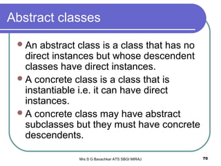 Mrs S G Bavachkar ATS SBGI MIRAJ 70
Abstract classes
An abstract class is a class that has no
direct instances but whose descendent
classes have direct instances.
A concrete class is a class that is
instantiable i.e. it can have direct
instances.
A concrete class may have abstract
subclasses but they must have concrete
descendents.
 