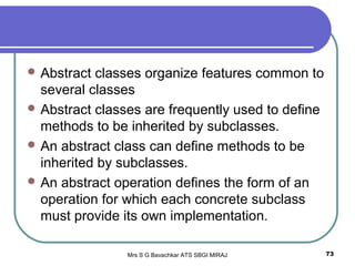 Mrs S G Bavachkar ATS SBGI MIRAJ 73
 Abstract classes organize features common to
several classes
 Abstract classes are frequently used to define
methods to be inherited by subclasses.
 An abstract class can define methods to be
inherited by subclasses.
 An abstract operation defines the form of an
operation for which each concrete subclass
must provide its own implementation.
 