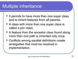 Mrs S G Bavachkar ATS SBGI MIRAJ 77
Multiple inheritance
 It permits to have more than one super class
and to inherit features from all parents.
 A class with more than one super class is
called a join class.
 A feature from the ancestor class found along
more than one path is inherited only once.
 Conflicts among parallel definitions create
ambiguities that must be resolved in
implementation.
 