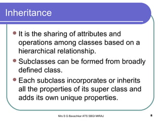 Mrs S G Bavachkar ATS SBGI MIRAJ 8
Inheritance
It is the sharing of attributes and
operations among classes based on a
hierarchical relationship.
Subclasses can be formed from broadly
defined class.
Each subclass incorporates or inherits
all the properties of its super class and
adds its own unique properties.
 