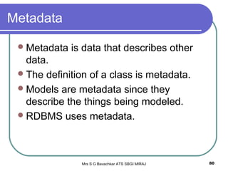 Mrs S G Bavachkar ATS SBGI MIRAJ 80
Metadata
Metadata is data that describes other
data.
The definition of a class is metadata.
Models are metadata since they
describe the things being modeled.
RDBMS uses metadata.
 