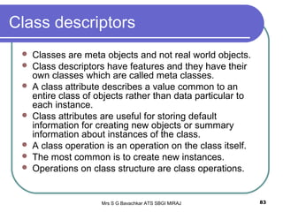 Mrs S G Bavachkar ATS SBGI MIRAJ 83
Class descriptors
 Classes are meta objects and not real world objects.
 Class descriptors have features and they have their
own classes which are called meta classes.
 A class attribute describes a value common to an
entire class of objects rather than data particular to
each instance.
 Class attributes are useful for storing default
information for creating new objects or summary
information about instances of the class.
 A class operation is an operation on the class itself.
 The most common is to create new instances.
 Operations on class structure are class operations.
 