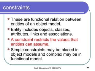 Mrs S G Bavachkar ATS SBGI MIRAJ 86
constraints
These are functional relation between
entities of an object model.
Entity includes objects, classes,
attributes, links and associations.
A constraint restricts the values that
entities can assume.
Simple constraints may be placed in
object models and complex may be in
functional model.
 