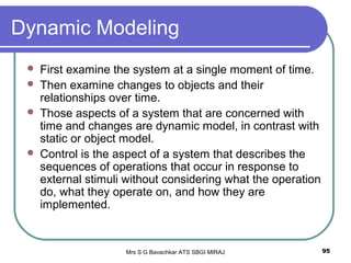Mrs S G Bavachkar ATS SBGI MIRAJ 95
Dynamic Modeling
 First examine the system at a single moment of time.
 Then examine changes to objects and their
relationships over time.
 Those aspects of a system that are concerned with
time and changes are dynamic model, in contrast with
static or object model.
 Control is the aspect of a system that describes the
sequences of operations that occur in response to
external stimuli without considering what the operation
do, what they operate on, and how they are
implemented.
 