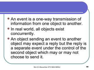 Mrs S G Bavachkar ATS SBGI MIRAJ 98
An event is a one-way transmission of
information from one object to another.
In real world, all objects exist
concurrently.
An object sending an event to another
object may expect a reply but the reply is
a separate event under the control of the
second object which may or may not
choose to send it.
 