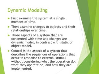 Dynamic Modeling
 First examine the system at a single
moment of time.
 Then examine changes to objects and their
relationships over time.
 Those aspects of a system that are
concerned with time and changes are
dynamic model, in contrast with static or
object model.
 Control is the aspect of a system that
describes the sequences of operations that
occur in response to external stimuli
without considering what the operation do,
what they operate on, and how they are
implemented.
 