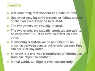 Events
 It is something that happens at a point in time
 One event may logically precede or follow another
or the two events may be unrelated.
 The two events are casually related.
 The two events are casually unrelated are said to
be concurrent i.e. they have no effect on each
other.
 In modeling a system we do not establish an
ordering between concurrent events because they
can occur at any order.
 An event is a one-way transmission of information
from one object to another.
 In real world, all objects exist concurrently.
 