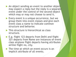  An object sending an event to another object
may expect a reply but the reply is a separate
event under the control of the second object
which may or may not choose to send it.
 Every event is a unique occurrence, but we
group them into event classes and give each
event class a name to indicate common
structure and behavior.
 This structure is hierarchical as class
structure.
 E.g. flight 123 departs from Delhi and flight
321 departs from Rome are instances of event
class airplane flight departs having attributes
airline flight no, city.
 The time at which an event occurs is an
implicit attribute of all events.
 