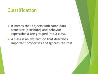 Classification
 It means that objects with same data
structure (attribute) and behavior
(operations) are grouped into a class.
 A class is an abstraction that describes
important properties and ignores the rest.
 