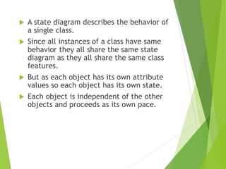 A state diagram describes the behavior of
a single class.
 Since all instances of a class have same
behavior they all share the same state
diagram as they all share the same class
features.
 But as each object has its own attribute
values so each object has its own state.
 Each object is independent of the other
objects and proceeds as its own pace.
 