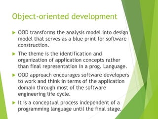 Object-oriented development
 OOD transforms the analysis model into design
model that serves as a blue print for software
construction.
 The theme is the identification and
organization of application concepts rather
than final representation in a prog. Language.
 OOD approach encourages software developers
to work and think in terms of the application
domain through most of the software
engineering life cycle.
 It is a conceptual process independent of a
programming language until the final stage.
 