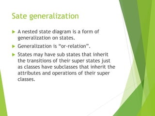 Sate generalization
 A nested state diagram is a form of
generalization on states.
 Generalization is “or-relation”.
 States may have sub states that inherit
the transitions of their super states just
as classes have subclasses that inherit the
attributes and operations of their super
classes.
 