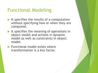 Functional Modeling
 It specifies the results of a computation
without specifying how or when they are
computed.
 It specifies the meaning of operations in
object model and actions in dynamic
model as well as constraints in object
model.
 Functional model exists where
transformation is a key factor.
 