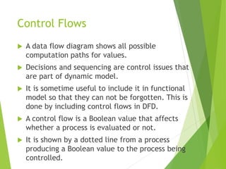 Control Flows
 A data flow diagram shows all possible
computation paths for values.
 Decisions and sequencing are control issues that
are part of dynamic model.
 It is sometime useful to include it in functional
model so that they can not be forgotten. This is
done by including control flows in DFD.
 A control flow is a Boolean value that affects
whether a process is evaluated or not.
 It is shown by a dotted line from a process
producing a Boolean value to the process being
controlled.
 