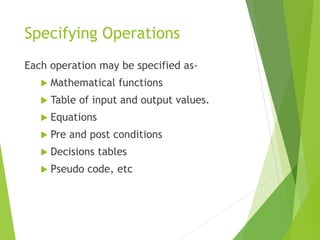 Specifying Operations
Each operation may be specified as-
 Mathematical functions
 Table of input and output values.
 Equations
 Pre and post conditions
 Decisions tables
 Pseudo code, etc
 