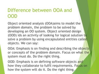 Difference between OOA and
OOD
Object oriented analysis (OOA)aims to model the
problem domain, the problem to be solved by
developing an OO system. Object oriented design
(OOD) ids an activity of looking for logical solution to
solve a problem by using encapsulated entities called
objects. We can say:
OOA: Emphasis is on finding and describing the objects
or concepts of the problem domain. Focus on what the
system must do. Do the right thing.
OOD: Emphasis is on defining software objects and
how they collaborate to fulfil requirements. Focus on
how the system will do it. Do the right thing.
 