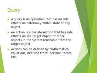 Query
 A query is an operation that has no side
effects on externally visible state of any
object.
 An action is a transformation that has side
effects on the target object or other
objects in the system reachable from the
target object.
 Actions can be defined by mathematical
equations, decision trees, decision tables,
etc.
 