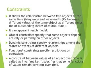 Constraints
 It shows the relationship between two objects at the
same time (frequency and wavelength )Or between
different values of the same object at different times
(no of outstanding shares of mutual fund).
 It can appear in each model.
 Object constraints specify that some objects depend
entirely or partially on other objects.
 Dynamic constraints specify relationships among the
states or events of different objects.
 Functional constraints specify restrictions on
operations.
 A constraint between values of an object over time is
called as invariant i.e. it specifies that some functions
of values remain constant over time.
 