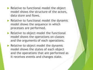  Relative to functional model the object
model shows the structure of the actors,
data store and flows.
 Relative to functional model the dynamic
model shows the sequence in which
processes are performed.
 Relative to object model the functional
model shows the operations on classes
and the arguments of each operations.
 Relative to object model the dynamic
model shows the states of each object
and the operations that are performed as
it receives events and changes state.
 