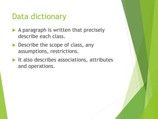 Data dictionary
 A paragraph is written that precisely
describe each class.
 Describe the scope of class, any
assumptions, restrictions.
 It also describes associations, attributes
and operations.
 