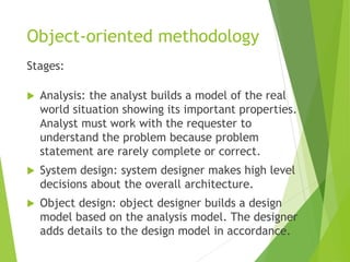 Object-oriented methodology
Stages:
 Analysis: the analyst builds a model of the real
world situation showing its important properties.
Analyst must work with the requester to
understand the problem because problem
statement are rarely complete or correct.
 System design: system designer makes high level
decisions about the overall architecture.
 Object design: object designer builds a design
model based on the analysis model. The designer
adds details to the design model in accordance.
 
