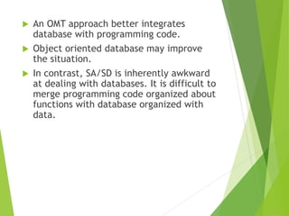  An OMT approach better integrates
database with programming code.
 Object oriented database may improve
the situation.
 In contrast, SA/SD is inherently awkward
at dealing with databases. It is difficult to
merge programming code organized about
functions with database organized with
data.
 