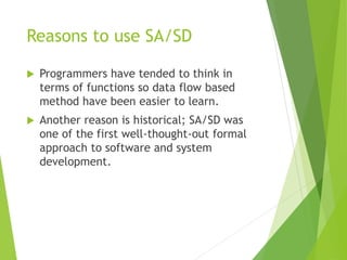Reasons to use SA/SD
 Programmers have tended to think in
terms of functions so data flow based
method have been easier to learn.
 Another reason is historical; SA/SD was
one of the first well-thought-out formal
approach to software and system
development.
 