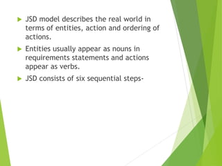  JSD model describes the real world in
terms of entities, action and ordering of
actions.
 Entities usually appear as nouns in
requirements statements and actions
appear as verbs.
 JSD consists of six sequential steps-
 