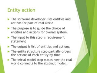 Entity action
 The software developer lists entities and
actions for part of real world.
 The purpose is to guide the choice of
entities and actions for overall system.
 The input to this step is requirement
statement
 The output is list of entities and actions.
 The entity structure step partially orders
the actions of each entity by time.
 The initial model step states how the real
world connects to the abstract model.
 