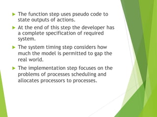 The function step uses pseudo code to
state outputs of actions.
 At the end of this step the developer has
a complete specification of required
system.
 The system timing step considers how
much the model is permitted to gap the
real world.
 The implementation step focuses on the
problems of processes scheduling and
allocates processors to processes.
 