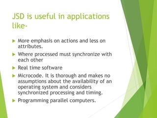 JSD is useful in applications
like-
 More emphasis on actions and less on
attributes.
 Where processed must synchronize with
each other
 Real time software
 Microcode. It is thorough and makes no
assumptions about the availability of an
operating system and considers
synchronized processing and timing.
 Programming parallel computers.
 
