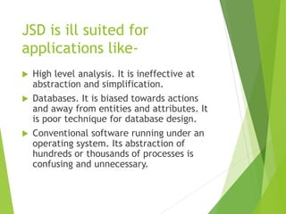 JSD is ill suited for
applications like-
 High level analysis. It is ineffective at
abstraction and simplification.
 Databases. It is biased towards actions
and away from entities and attributes. It
is poor technique for database design.
 Conventional software running under an
operating system. Its abstraction of
hundreds or thousands of processes is
confusing and unnecessary.
 