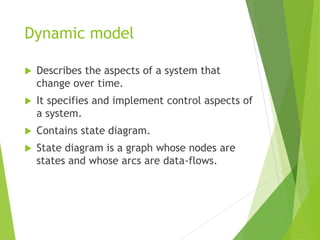Dynamic model
 Describes the aspects of a system that
change over time.
 It specifies and implement control aspects of
a system.
 Contains state diagram.
 State diagram is a graph whose nodes are
states and whose arcs are data-flows.
 