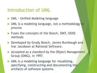 Introduction of UML
 UML - Unified Modeling language
 UML is a modeling language, not a methodology or
process
 Fuses the concepts of the Booch, OMT, OOSE
methods
 Developed by Grady Booch, James Rumbaugh and
Ivar Jacobson at Rational Software.
 Accepted as a standard by the Object Management
Group (OMG), in 1997.
 UML is a modeling language for visualizing,
specifying, constructing and documenting the
artifacts of software systems.
 