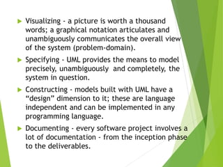  Visualizing - a picture is worth a thousand
words; a graphical notation articulates and
unambiguously communicates the overall view
of the system (problem-domain).
 Specifying - UML provides the means to model
precisely, unambiguously and completely, the
system in question.
 Constructing - models built with UML have a
“design” dimension to it; these are language
independent and can be implemented in any
programming language.
 Documenting - every software project involves a
lot of documentation - from the inception phase
to the deliverables.
 
