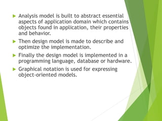  Analysis model is built to abstract essential
aspects of application domain which contains
objects found in application, their properties
and behavior.
 Then design model is made to describe and
optimize the implementation.
 Finally the design model is implemented in a
programming language, database or hardware.
 Graphical notation is used for expressing
object-oriented models.
 