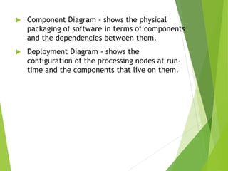  Component Diagram - shows the physical
packaging of software in terms of components
and the dependencies between them.
 Deployment Diagram - shows the
configuration of the processing nodes at run-
time and the components that live on them.
 