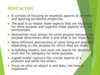 Abstraction
 It consists of focusing on essential aspects of an entity
and ignoring accidental properties.
 The goal is to isolate those aspects that are important
for some purpose and suppress those aspects that are
unimportant.
 Abstraction must always for some purpose because the
purpose determines what is and what is not important.
 Many different abstractions of same thing are possible,
depending on the purpose for which they are made.
 In building models, one must not search for absolute
truth but for adequacy for some purpose.
 A good model captures the crucial aspects of a
problem and omits the others.
 Focus on what an object is and does, not how to
implement.
 