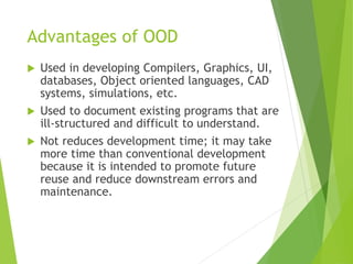 Advantages of OOD
 Used in developing Compilers, Graphics, UI,
databases, Object oriented languages, CAD
systems, simulations, etc.
 Used to document existing programs that are
ill-structured and difficult to understand.
 Not reduces development time; it may take
more time than conventional development
because it is intended to promote future
reuse and reduce downstream errors and
maintenance.
 